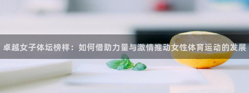 3377体育网页登录入口：卓越女子体坛榜样：如何借助力量与激情推动女性体育运动的发展